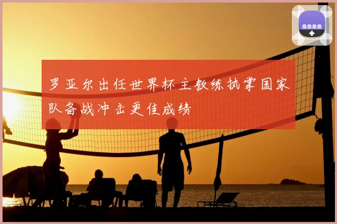 罗亚尔出任世界杯主教练执掌国家队备战冲击更佳成绩