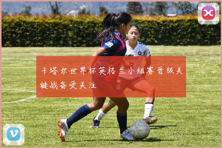 卡塔尔世界杯英格兰小组赛晋级关键战备受关注