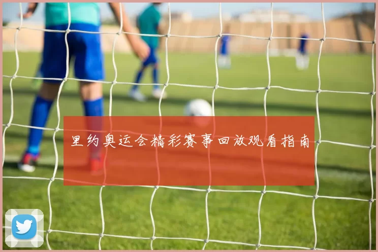 里约奥运会精彩赛事回放观看指南