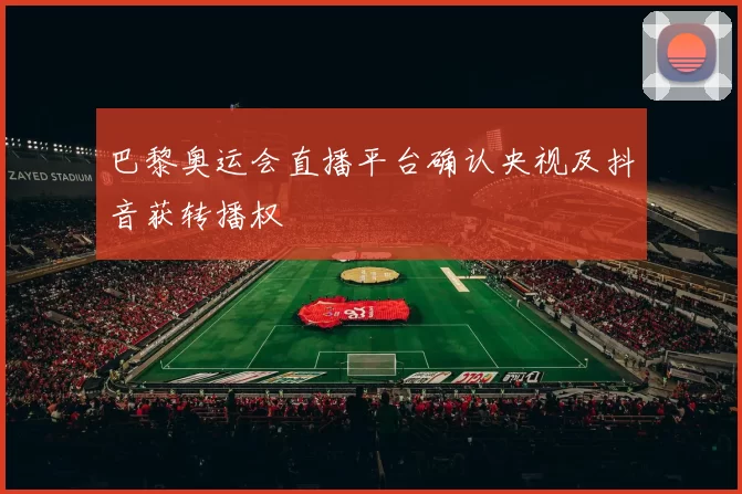 巴黎奥运会直播平台确认央视及抖音获转播权