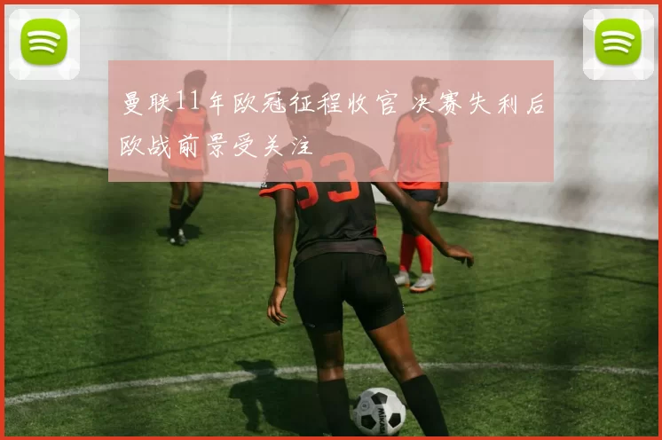 曼联11年欧冠征程收官 决赛失利后欧战前景受关注