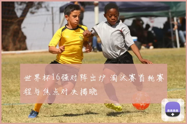世界杯16强对阵出炉 淘汰赛首轮赛程与焦点对决揭晓