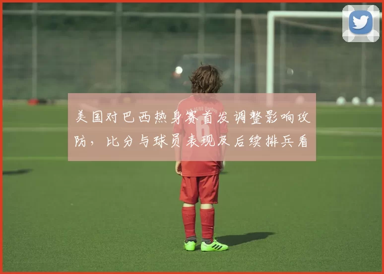 美国对巴西热身赛首发调整影响攻防,比分与球员表现及后续排兵看点