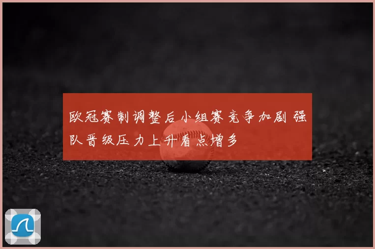 欧冠赛制调整后小组赛竞争加剧 强队晋级压力上升看点增多