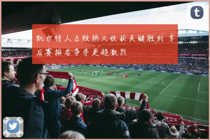 凯尔特人击败热火收获关键胜利 季后赛排名争夺更趋激烈