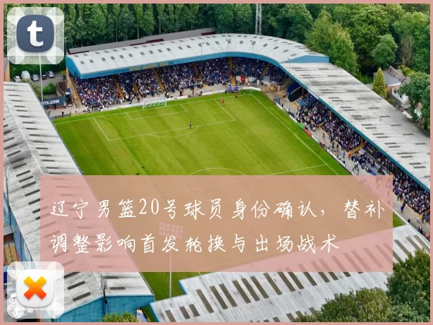 辽宁男篮20号球员身份确认，替补调整影响首发轮换与出场战术