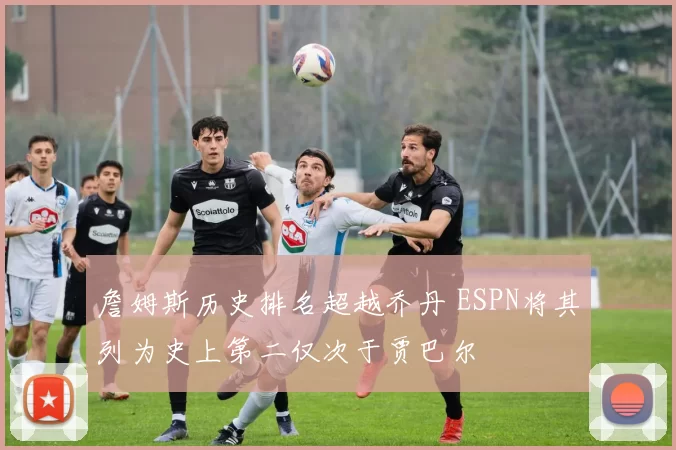 詹姆斯历史排名超越乔丹 ESPN将其列为史上第二仅次于贾巴尔