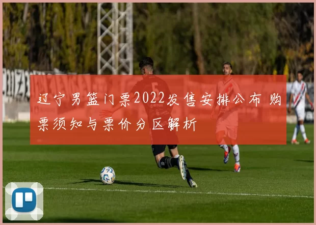 辽宁男篮门票2022发售安排公布 购票须知与票价分区解析