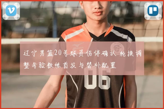 辽宁男篮20号球员伤停确认 轮换调整考验教练首发与替补配置