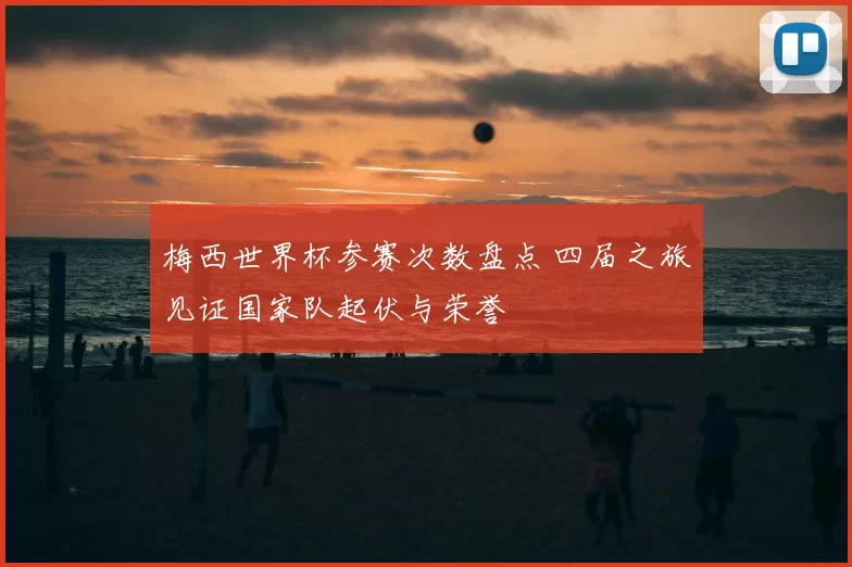 梅西世界杯参赛次数盘点 四届之旅见证国家队起伏与荣誉