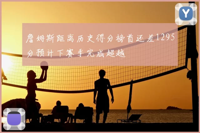 詹姆斯距离历史得分榜首还差1295分预计下赛季完成超越