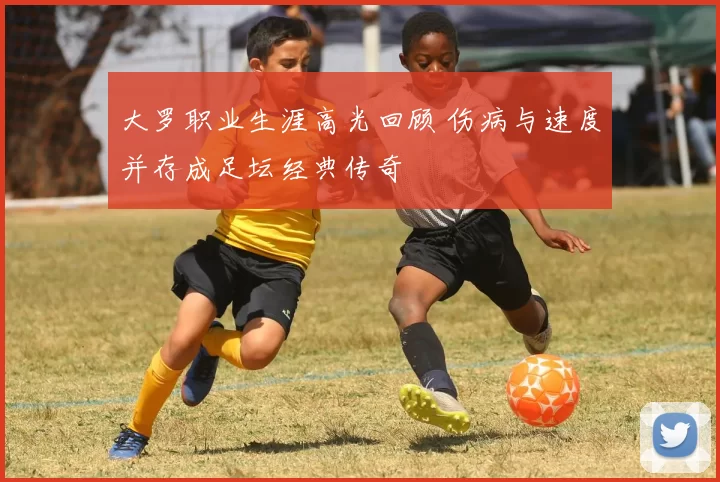 大罗职业生涯高光回顾 伤病与速度并存成足坛经典传奇