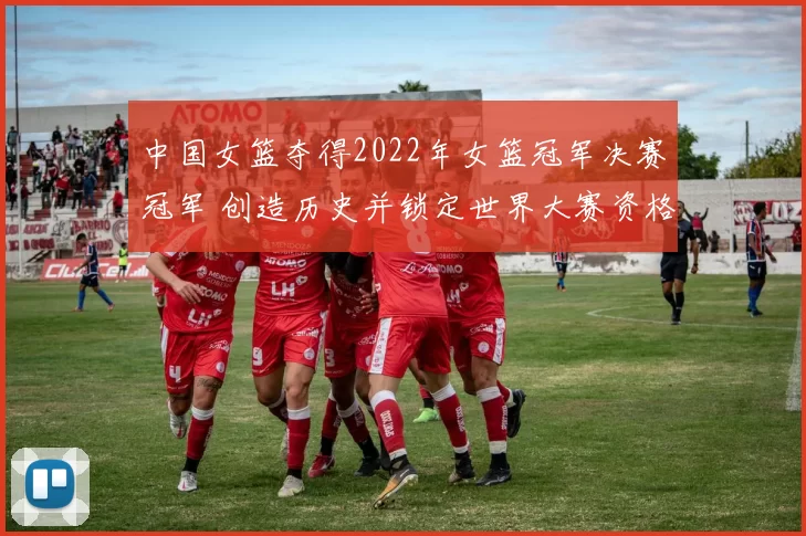 中国女篮夺得2022年女篮冠军决赛冠军 创造历史并锁定世界大赛资格