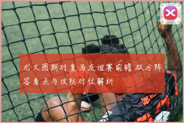 尤文图斯对皇马友谊赛前瞻 双方阵容看点与攻防对位解析