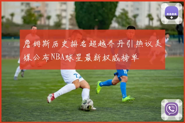 詹姆斯历史排名超越乔丹引热议美媒公布NBA球星最新权威榜单