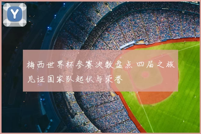 梅西世界杯参赛次数盘点 四届之旅见证国家队起伏与荣誉