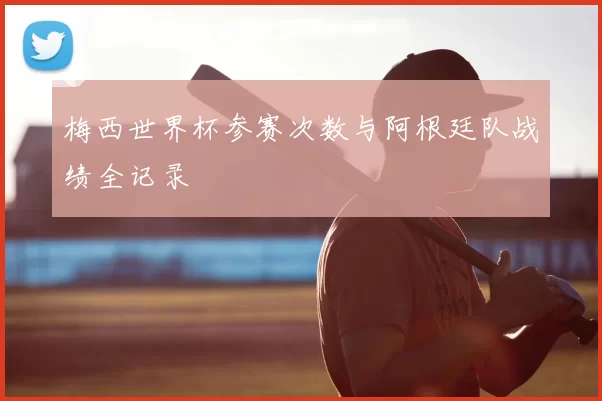 梅西世界杯参赛次数与阿根廷队战绩全记录