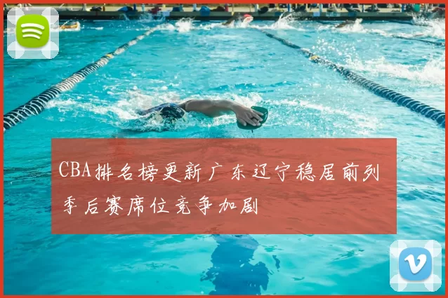 CBA排名榜更新广东辽宁稳居前列 季后赛席位竞争加剧