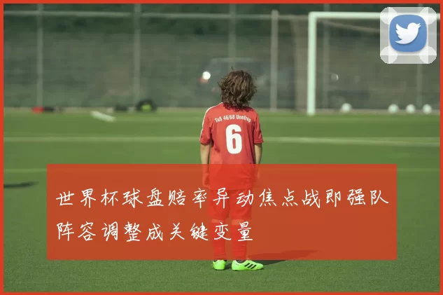 世界杯球盘赔率异动焦点战即强队阵容调整成关键变量