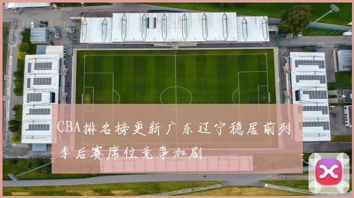 CBA排名榜更新广东辽宁稳居前列 季后赛席位竞争加剧