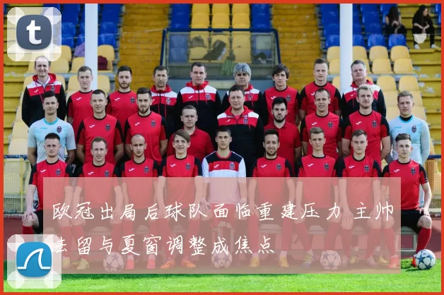 欧冠出局后球队面临重建压力 主帅去留与夏窗调整成焦点