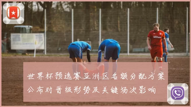 世界杯预选赛亚洲区名额分配方案公布对晋级形势及关键场次影响
