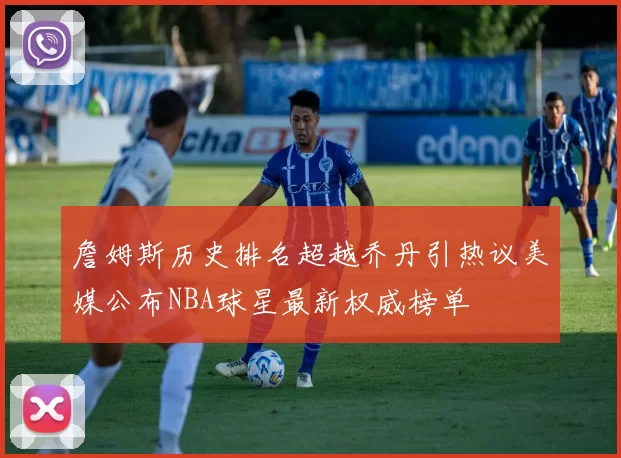 詹姆斯历史排名超越乔丹引热议美媒公布NBA球星最新权威榜单