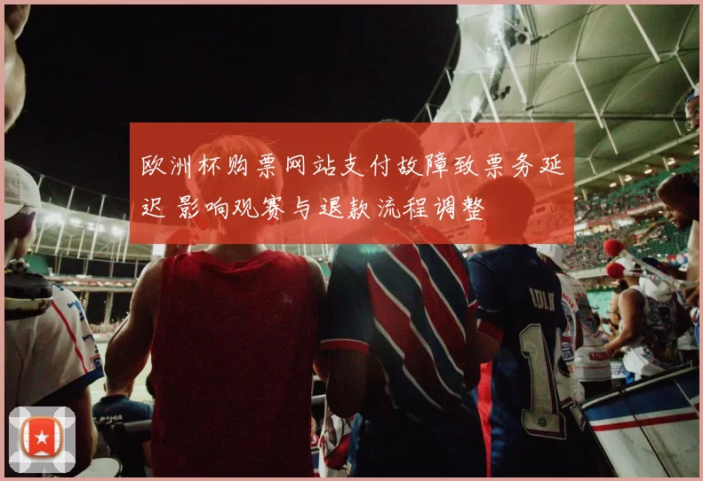 欧洲杯购票网站支付故障致票务延迟 影响观赛与退款流程调整