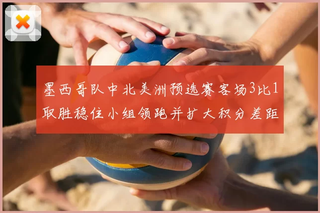 墨西哥队中北美洲预选赛客场3比1取胜稳住小组领跑并扩大积分差距