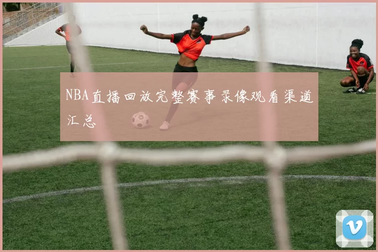 NBA直播回放完整赛事录像观看渠道汇总
