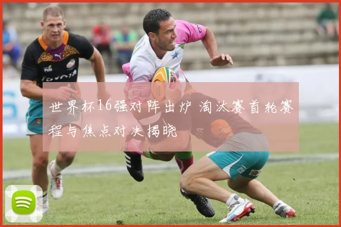 世界杯16强对阵出炉 淘汰赛首轮赛程与焦点对决揭晓