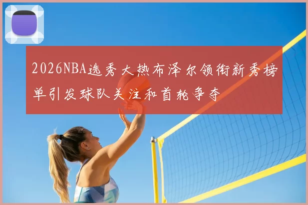 2026NBA选秀大热布泽尔领衔新秀榜单引发球队关注和首轮争夺
