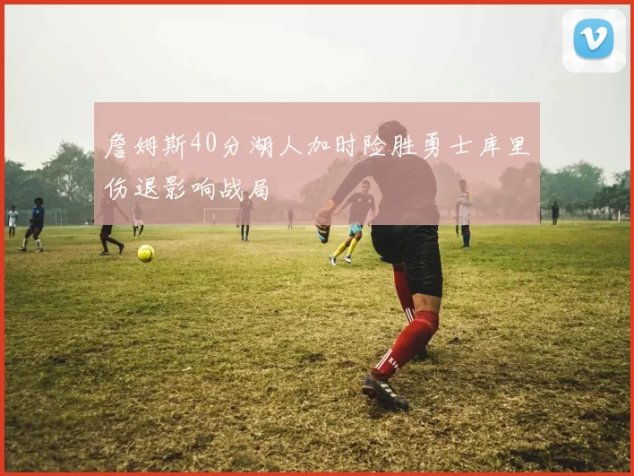 詹姆斯40分湖人加时险胜勇士库里伤退影响战局