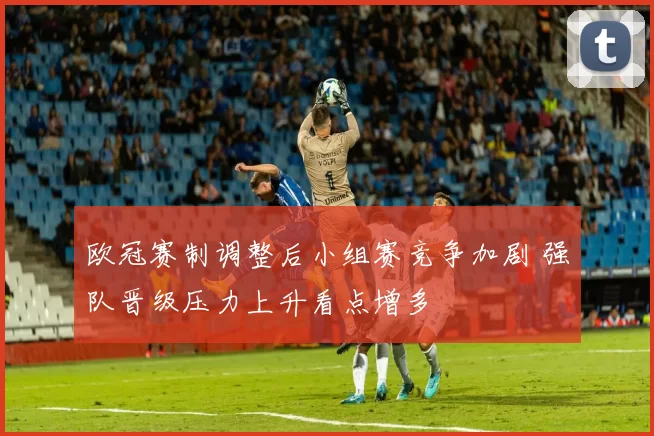 欧冠赛制调整后小组赛竞争加剧 强队晋级压力上升看点增多