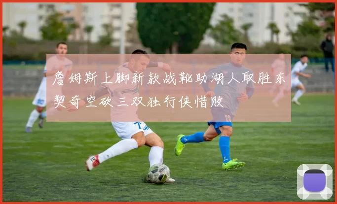 詹姆斯上脚新款战靴助湖人取胜东契奇空砍三双独行侠惜败