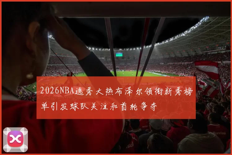 2026NBA选秀大热布泽尔领衔新秀榜单引发球队关注和首轮争夺