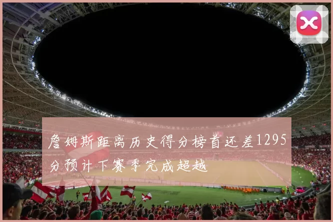 詹姆斯距离历史得分榜首还差1295分预计下赛季完成超越