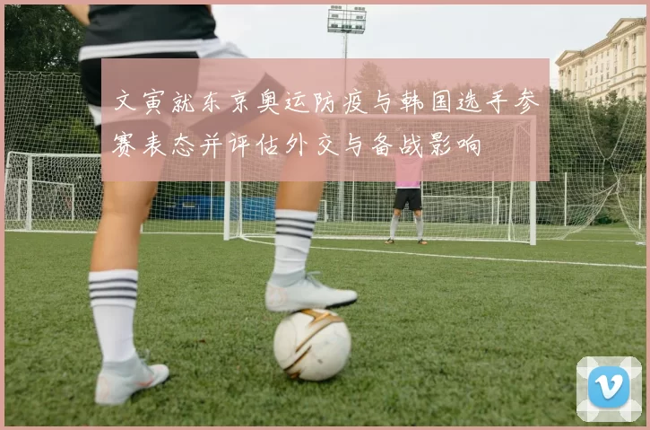 文寅就东京奥运防疫与韩国选手参赛表态并评估外交与备战影响