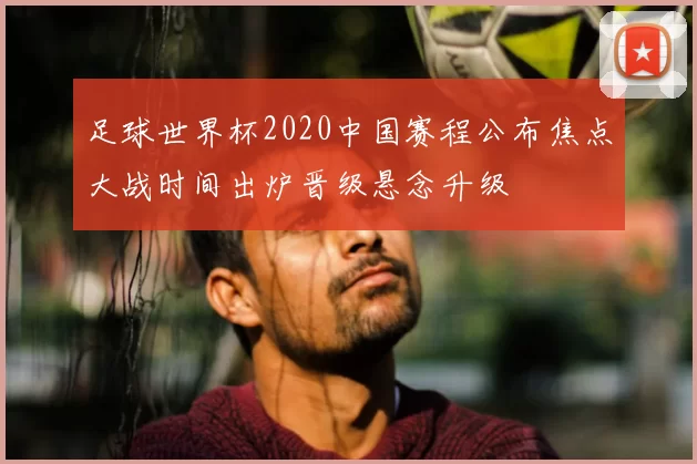足球世界杯2020中国赛程公布焦点大战时间出炉晋级悬念升级
