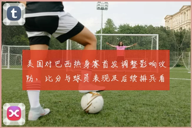 美国对巴西热身赛首发调整影响攻防，比分与球员表现及后续排兵看点