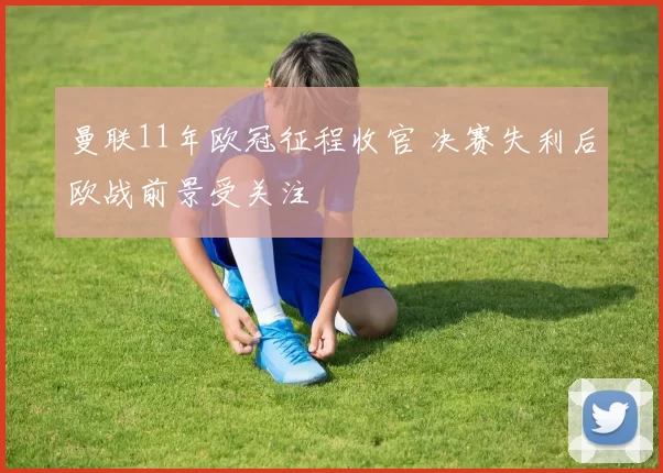 曼联11年欧冠征程收官 决赛失利后欧战前景受关注