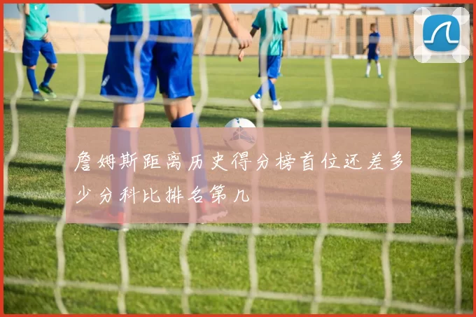 詹姆斯距离历史得分榜首位还差多少分科比排名第几